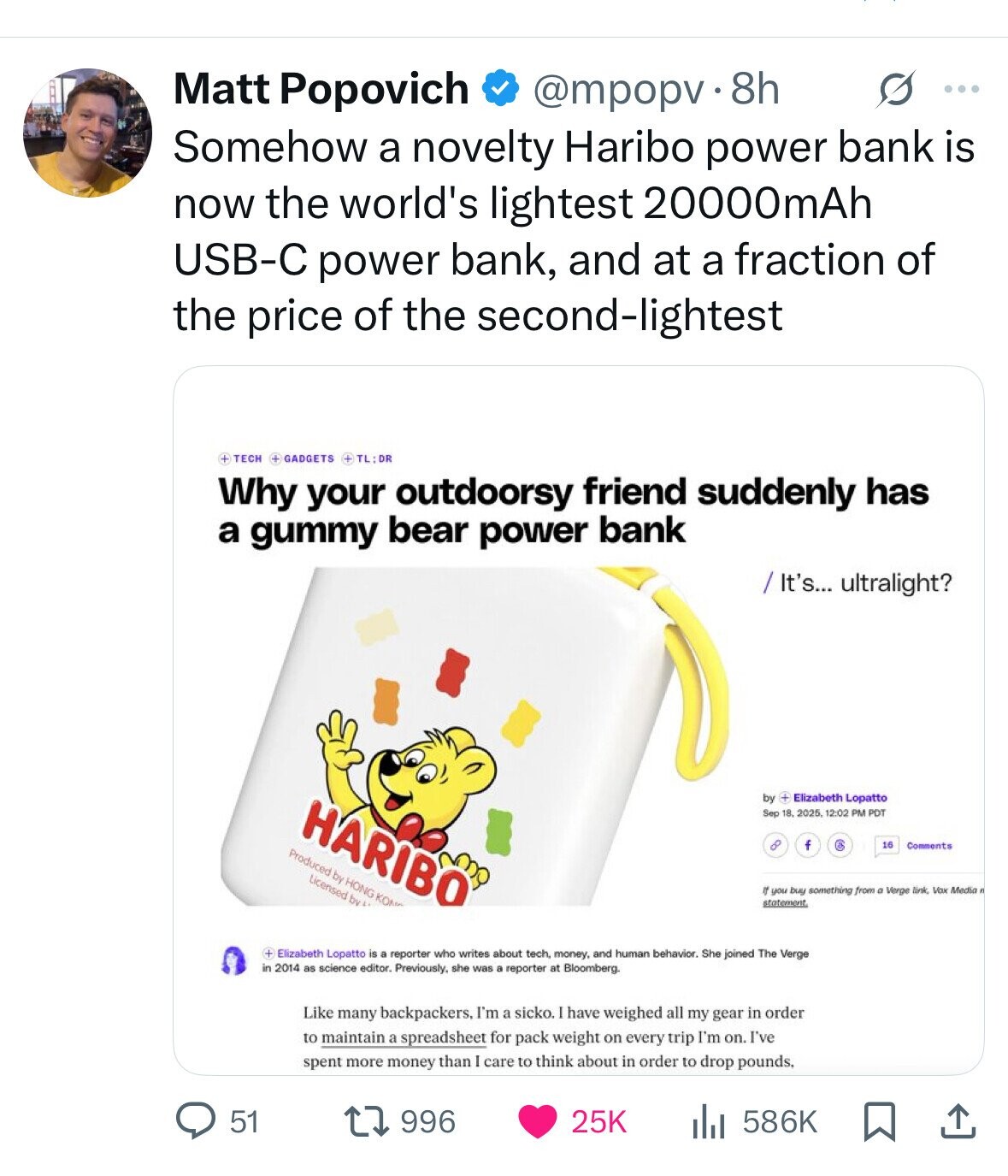 s ... Matt Popovich @mpopv.8 8h Somehow a novelty Haribo power bank is now the world's lightest 20000mAh USB-C power bank, and at a fraction of the price of the second-lightest + TECH + GADGETS + TL:DR Why your outdoorsy friend suddenly has a gummy bear power bank / It's... ultralight? by + Elizabeth Lopatto HARIBO Sep 18. 2025 12:02 PM POT 8 f C 16 Comments Produced by HONG KO Licensed by If you buy something from a Verge link. Vox Media . statement + Elizabeth Lopatto is a reporter who writes about tech, money. and human behavior. She joined 