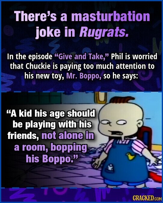 There's a masturbation joke in Rugrats. In the episode Give and Take, Phil is worried that Chuckie is paying too much attention to his new toy, Mr. Ворро, so he says: A kid his age should be playing with his friends, not alone in a room, bopping his Boppo. CRACKED.COM