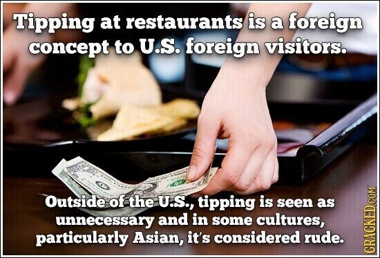 Tipping at restaurants is a foreign concept to U.S. foreign visitors. Outside of the U.S., tipping is seen as unnecessary and in some cultures, particularly Asian, it's considered rude. CRACKED COM