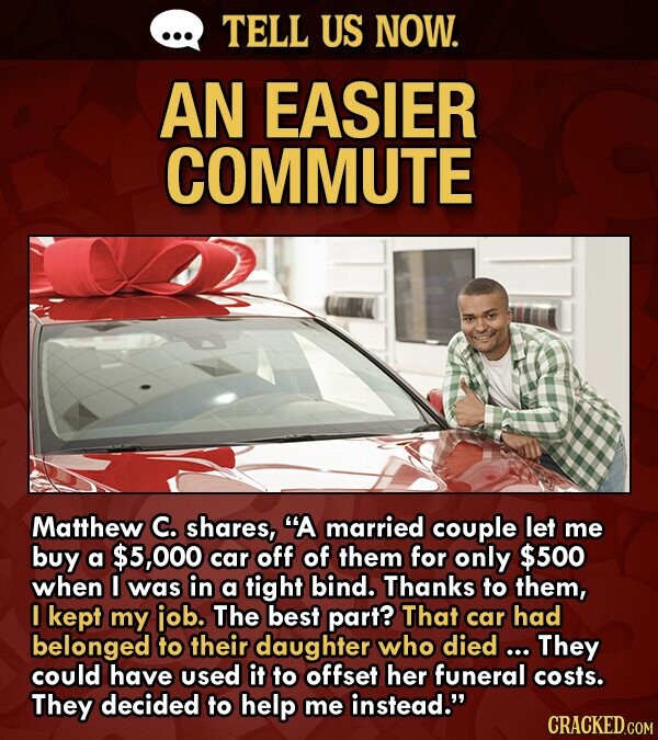 TELL US NOW. AN EASIER COMMUTE Matthew C. shares, A married couple let me buy a $5,000 car off of them for only $500 when was in a tight bind. Thanks to them, I kept my iob. The best part? That car had belonged to their daughter who died ...