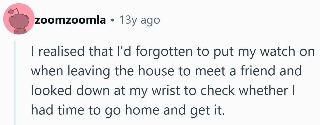 zoomzoomla . 13y ago I realised that I'd forgotten to put my watch on when leaving the house to meet a friend and looked down at my wrist to check whether | had time to go home and get it.