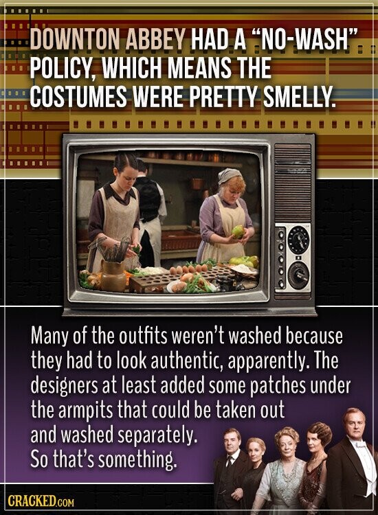 DOWNTON ABBEY HAD A NO-WASH POLICY, WHICH MEANS THE COSTUMES WERE PRETTY SMELLY. Many of the outfits weren't washed because they had to look authentic, apparently. The designers at least added some patches under the armpits that could be taken out and washed separately. So that's something. CRACKED.COM
