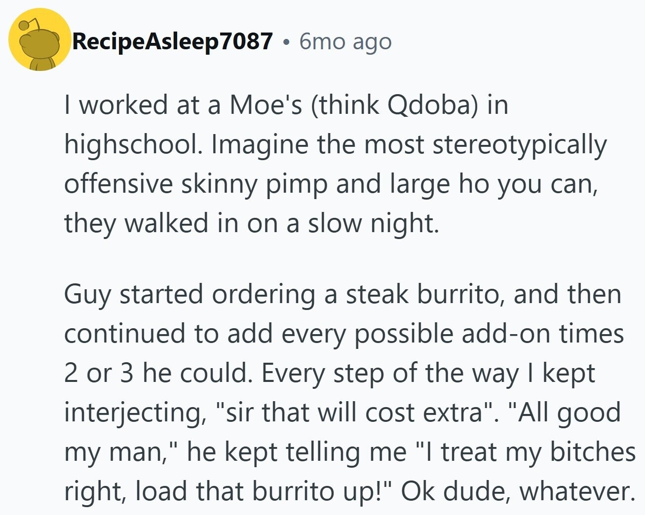 RecipeAsleep7087 6mo ago I worked at a Moe's (think Qdoba) in highschool. Imagine the most stereotypically offensive skinny pimp and large ho you can, they walked in on a slow night. Guy started ordering a steak burrito, and then continued to add every possible add-on times 2 or 3 he could. Every step of the way I kept interjecting, sir that will cost extra. All good my man, he kept telling me I treat my bitches right, load that burrito up! Ok dude, whatever.