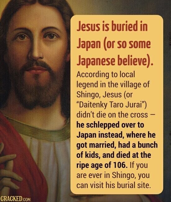 Jesus is buried in Japan (or so some Japanese believe). According to local legend in the village of Shingo, Jesus (or Daitenky Taro Jurai) didn't die on the cross - he schlepped over to Japan instead, where he got married, had a bunch of kids, and died at the ripe age of 106. If you are ever in Shingo, you can visit his burial site. CRACKED.COM