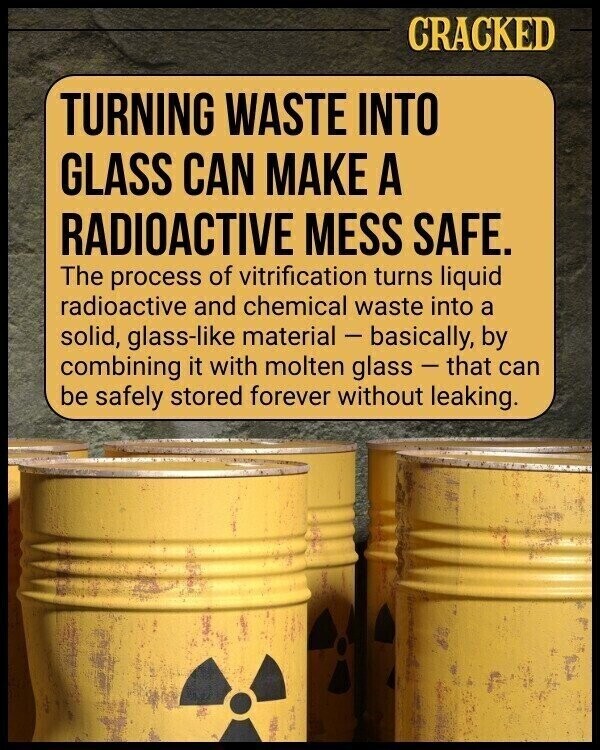 CRACKED TURNING WASTE INTO GLASS CAN MAKE A RADIOACTIVE MESS SAFE. The process of vitrification turns liquid radioactive and chemical waste into a solid, glass-like material - basically, by combining it with molten glass - that can be safely stored forever without leaking.