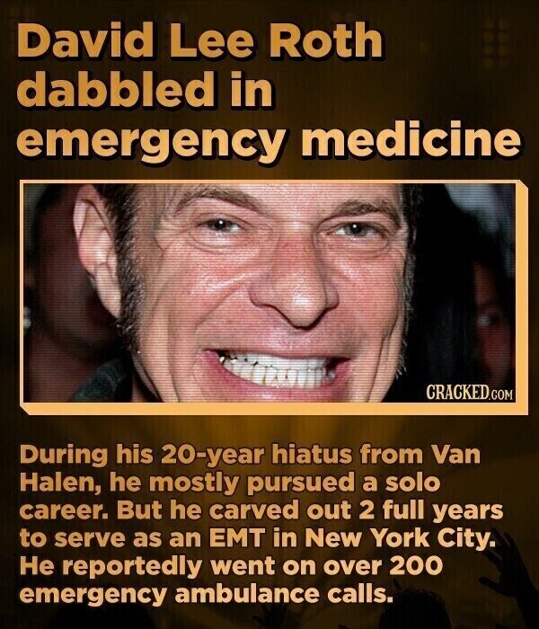 David Lee Roth dabbled in emergency medicine CRACKED.COM During his 20-year hiatus from Van Halen, he mostly pursued a solo career. But he carved out 2 full years to serve as an EMT in New York City. Не reportedly went on over 200 emergency ambulance calls.