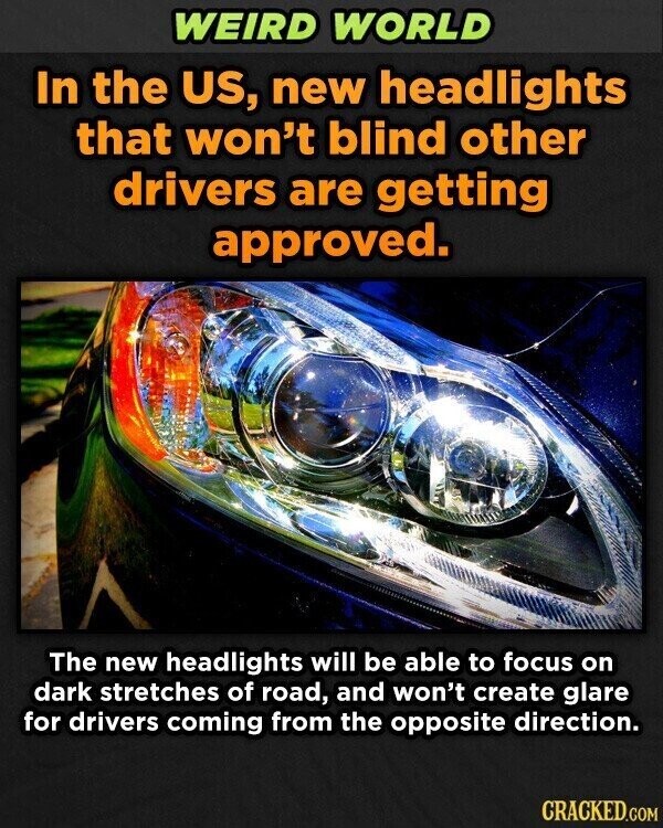WEIRD WORLD In the US, new headlights that won't blind other drivers are getting approved. The new headlights will be able to focus on dark stretches of road, and won't create glare for drivers coming from the opposite direction. CRACKED.COM