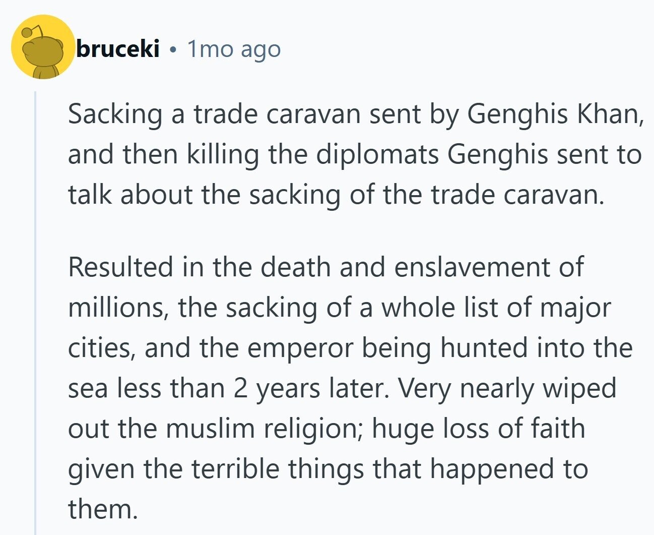 bruceki 1mo ago Sacking a trade caravan sent by Genghis Khan, and then killing the diplomats Genghis sent to talk about the sacking of the trade caravan. Resulted in the death and enslavement of millions, the sacking of a whole list of major cities, and the emperor being hunted into the sea less than 2 years later. Very nearly wiped out the muslim religion; huge loss of faith given the terrible things that happened to them.