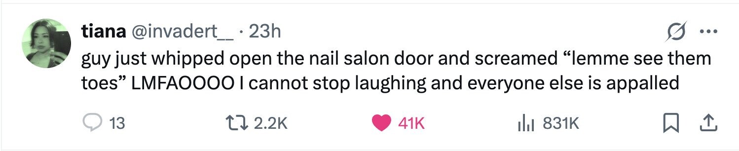 tiana @invadert_ 23h ... guy just whipped open the nail salon door and screamed lemme see them toes LMFA0000 I cannot stop laughing and everyone else is appalled 13 2.2K 41K 831K