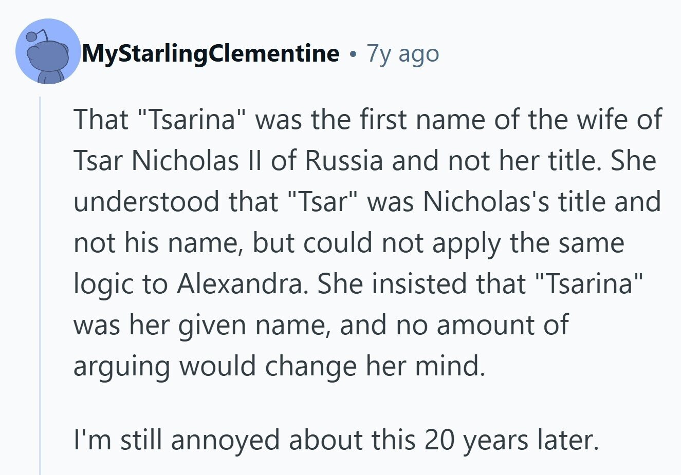MyStarlingClementine 7y ago That Tsarina was the first name of the wife of Tsar Nicholas II of Russia and not her title. She understood that Tsar was Nicholas's title and not his name, but could not apply the same logic to Alexandra. She insisted that Tsarina was her given name, and no amount of arguing would change her mind. I'm still annoyed about this 20 years later.