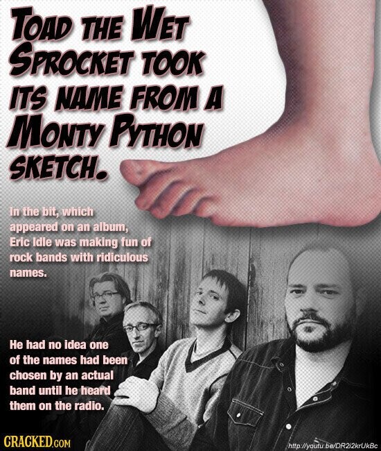 TOAD THE WET SPROCKET TOOK ITS NAME FROM A MONTY PYTHON SKETCH. In the bit, which appeared on an album, Eric Idle was making fun of rock bands with ridiculous names. Не had no idea one of the names had been chosen by an actual band until he heard them on the radio. CRACKED.COM