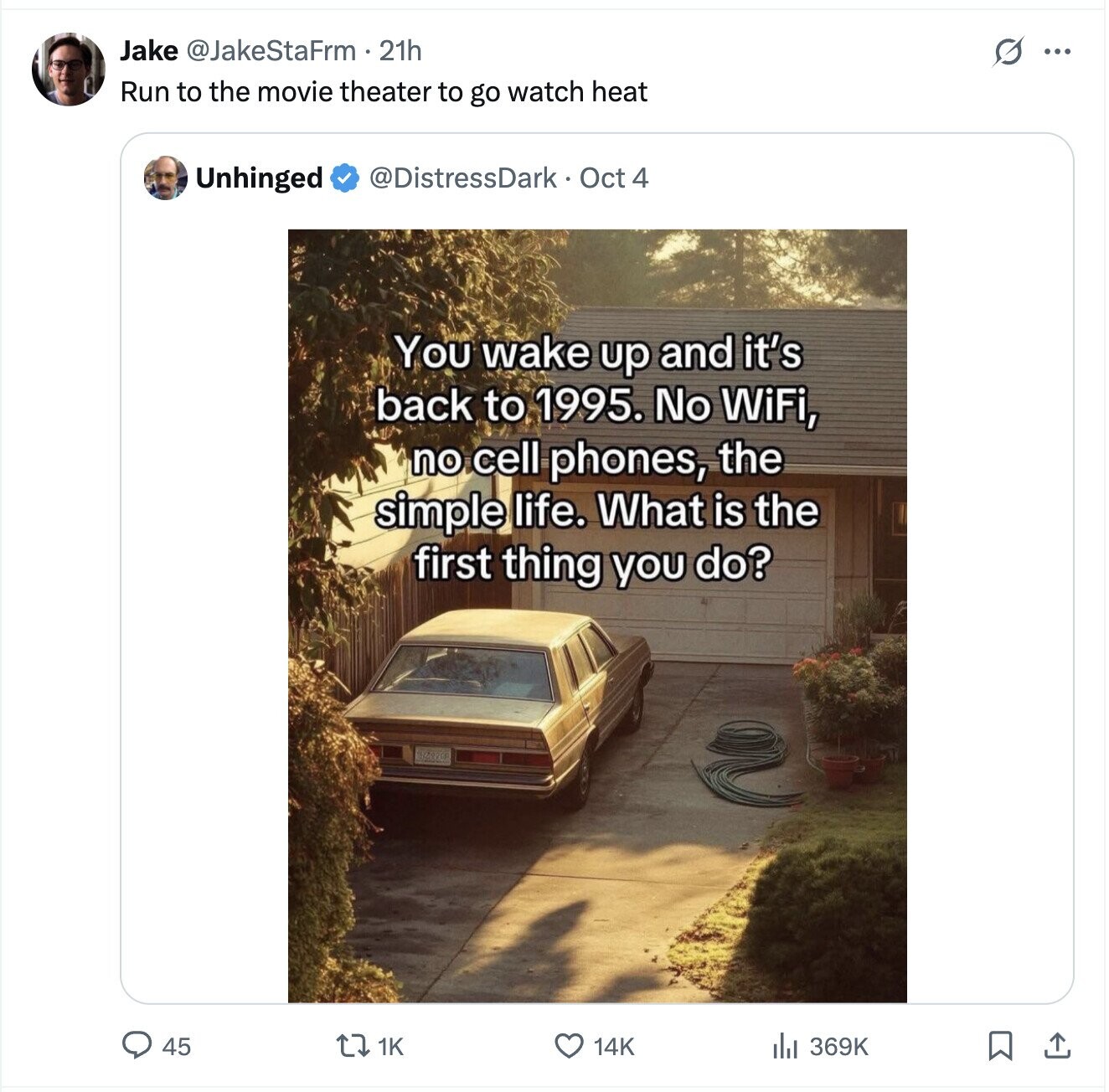 Jake @JakeStaFrm.21h s ... Run to the movie theater to go watch heat @DistressDark Oct 4 Unhinged You wake up and it's back to 1995. No WiFi, no cell phones, the simple life. What is the first thing you do? BZ820 45 369K 1K 14K 