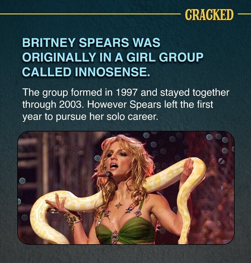CRACKED BRITNEY SPEARS WAS ORIGINALLY IN A GIRL GROUP CALLED INNOSENSE. The group formed in 1997 and stayed together through 2003. However Spears left the first year to pursue her solo career.