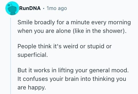 RunDNA 1mo ago Smile broadly for a minute every morning when you are alone (like in the shower). People think it's weird or stupid or superficial. But it works in lifting your general mood. It confuses youir brain into thinking you are happy. 