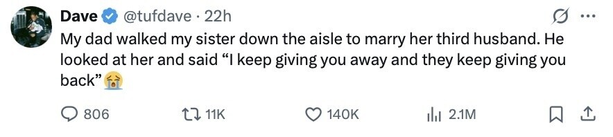 Dave @tufdave 22h ... My dad walked my sister down the aisle to marry her third husband. Не looked at her and said I keep giving you away and they keep giving you back 806 11K 140K 2.1M 