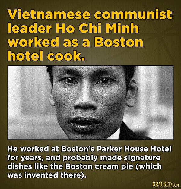 Vietnamese communist leader Ho Chi Minh worked as a Boston hotel cook. He worked at Boston's Parker House Hotel for years, and probably made signature dishes like the Boston cream pie (which was invented there). CRACKED.COM