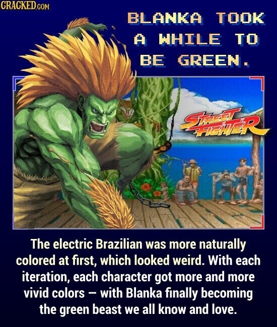 CRACKED.COM BLANKA TOOK A WHILE TO BE GREEN. STREET FIGHTER The electric Brazilian was more naturally colored at first, which looked weird. With each iteration, each character got more and more vivid colors - with Blanka finally becoming the green beast we all know and love.