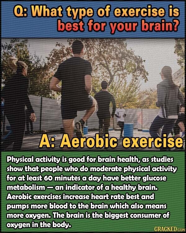 Q: What type of exercise is best for your brain? A: Aerobic exercise Physical activity is good for brain health, as studies show that people who do moderate physical activity for at least 60 minutes a day have better glucose metabolism-an indicator of a healthy brain. Aerobic exercises increase heart rate best and pumps more blood to the brain which also means more oxygen. The brain is the biggest consumer of oxygen in the body. CRACKED.COM