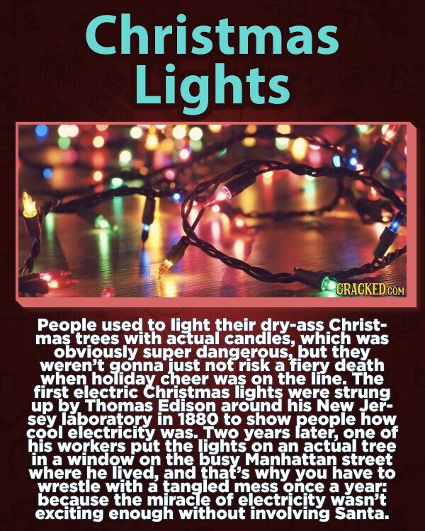 Christmas Lights GRACKED.COM People used to light their dry-ass Christ- mas trees with actual candles, which was obviously super dangerous, but they weren't gonna just not risk a fiery death when holiday cheer was on the line. The first electric Christmas lights were strung up by Thomas Edison around his New Jer- sey laboratory in 1880 to show people how cool electricity was. Two years later, one of his workers put the lights on an actúal tree in a window on the busy Manhattan street where he lived, and that's why you have to wrestle with a tangled mess once