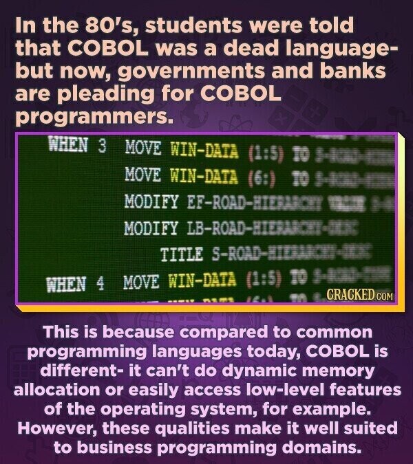In the 80's, students were told that COBOL was a dead language- but now, governments and banks are pleading for COBOL programmers. + WHEN 3 MOVE WIN-DATA (1:5) TO 5-100 to MOVE WIN-DATA (6:) TO 5-1000-1000 MODIFY EF-ROAD-HIERARCKE our H MODIFY LB-ROAD-HIERANCHY-IXX TITLE WHEN 4 MOVE WIN-DATA (1:5) TO 5-ROAD-TIME CRACKED.COM M E ١٤٠١ This is because compared to common programming languages today, COBOL is different- it can't do dynamic memory allocation or easily access low-level features of the operating system, for example. However, these qualities make it well suited to business programming domains.