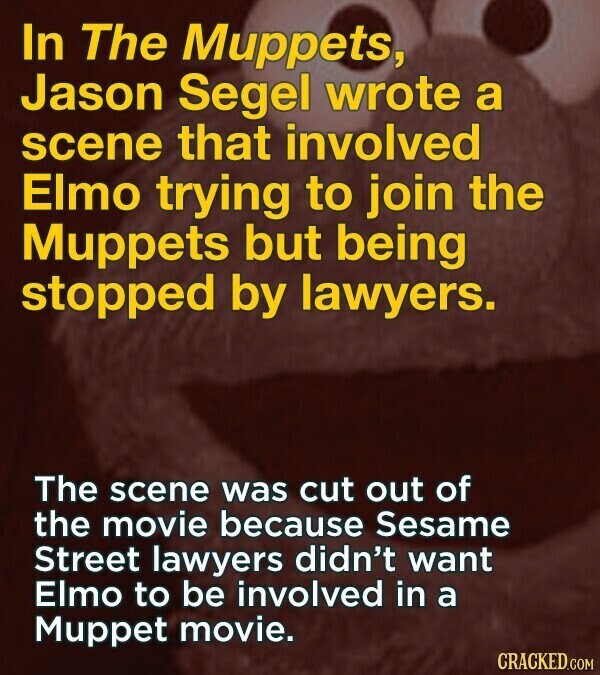 In The Muppets, Jason Segel wrote a scene that involved Elmo trying to join the Muppets but being stopped by lawyers. The scene was cut out of the movie because Sesame Street lawyers didn't want Elmo to be involved in a Muppet movie. CRACKED.COM