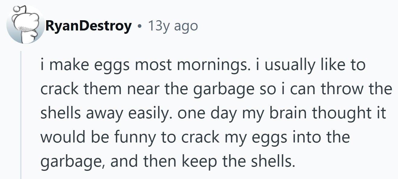 RyanDestroy . 13y ago i i make eggs most mornings. i usually like to crack them near the garbage so i can throw the shells away easily. one day my brain thought it would be funny to crack my eggs into the garbage, and then keep the shells.