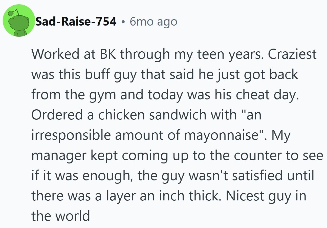 Sad-Raise-754 . 6mo ago Worked at ВК through my teen years. Craziest was this buff guy that said he just got back from the gym and today was his cheat day. Ordered a chicken sandwich with an irresponsible amount of mayonnaise. My manager kept coming up to the counter to see if it was enough, the guy wasn't satisfied until there was a layer an inch thick. Nicest guy in the world