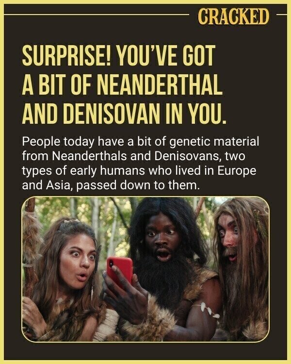 CRACKED SURPRISE! YOU'VE GOT A BIT OF NEANDERTHAL AND DENISOVAN IN YOU. People today have a bit of genetic material from Neanderthals and Denisovans, two types of early humans who lived in Europe and Asia, passed down to them.