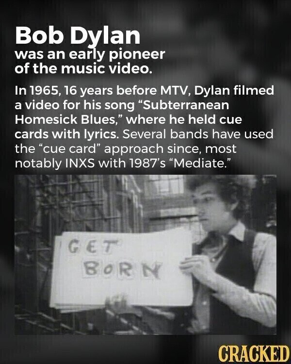 Bob Dylan was an early pioneer of the music video. In 1965, 16 years before MTV, Dylan filmed a video for his song Subterranean Homesick Blues, where he held cue cards with lyrics. Several bands have used the cue card approach since, most notably INXS with 1987's Mediate. GET BORN CRACKED