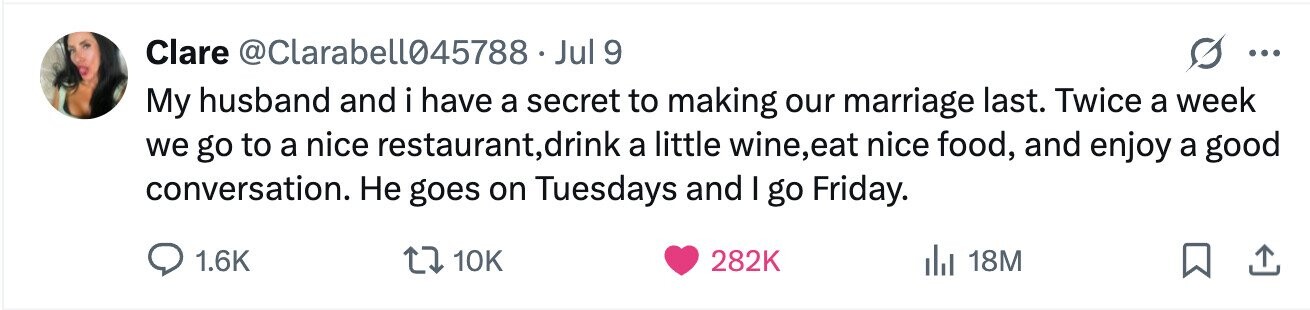 Clare @Clarabell045788. Jul 9 ... My husband and i have a secret to making our marriage last. Twice a week we go to a nice restaurant, ,,drink a little wine,eat nice food, and enjoy a good conversation. Не goes on Tuesdays and I go Friday. 1.6K 10K 282K 18M