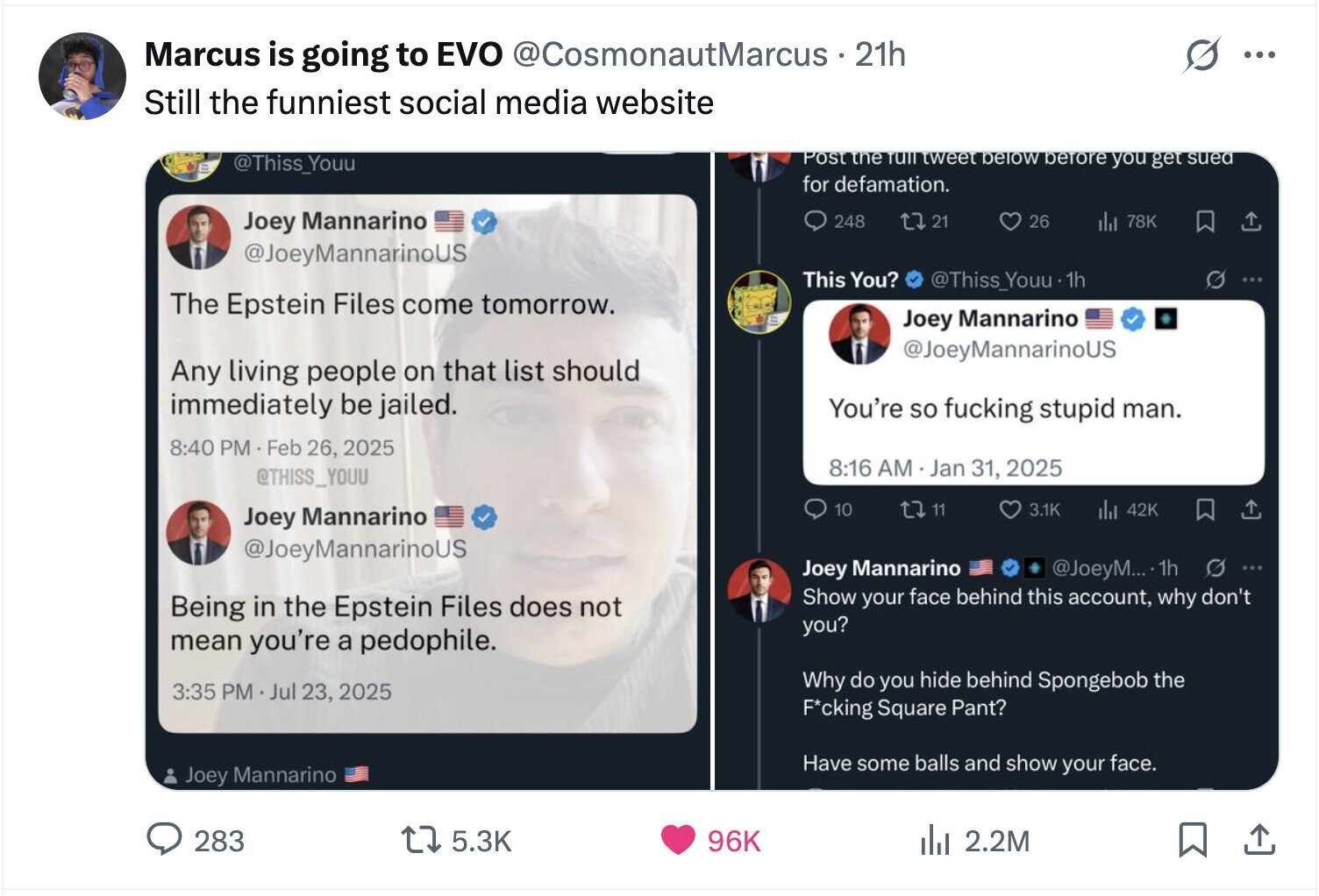 Marcus is going to EVO @CosmonautMarcus 21h ... Still the funniest social media website Post the TUTT tweet below before you get sued @Thiss_Youu for defamation. Joey Mannarino 248 21 26 del 78K @JoeyMannarinoUS This You? @Thiss_Youu -1h The Epstein Files come tomorrow. Joey Mannarino @JoeyMannarinoUS Any living people on that list should immediately be jailed. You're so fucking stupid man. 8:40 PM Feb 26, 2025 8:16 AM Jan 31, 2025 @THISS_YOUU 10 11 3.1K 42K Joey Mannarino @JoeyMannarinoUS @JoeyM... .1h Joey Mannarino S ... Show your face behind this account, why don't Being in the Epstein Files does not you?