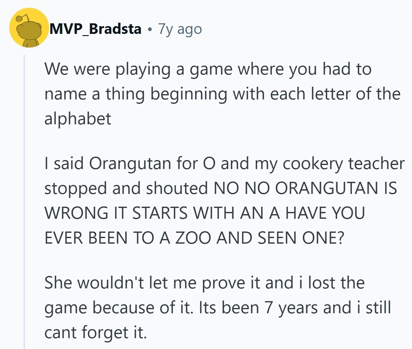 MVP_Bradsta 7y ago We were playing a game where you had to name a thing beginning with each letter of the alphabet I said Orangutan for o and my cookery teacher stopped and shouted NO NO ORANGUTAN IS WRONG IT STARTS WITH AN A HAVE YOU EVER BEEN TO A ZOO AND SEEN ONE? She wouldn't let me prove it and i lost the game because of it. Its been 7 years and i still cant forget it.