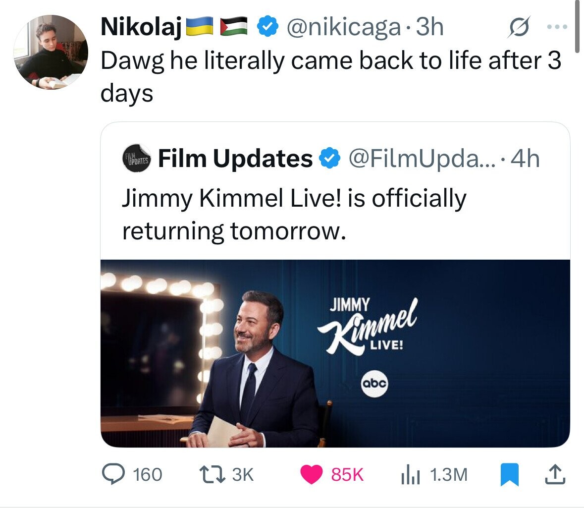 Nikolaj @nikicaga 3h ... Dawg he literally came back to life after 3 days FILM UPDATES Film Updates @FilmUpda... 4h Jimmy Kimmel Live! is officially returning tomorrow. JIMMY Kimmel LIVE! abc 160 3K 85K 1.3M 