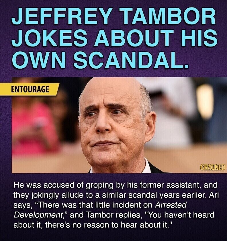 JEFFREY TAMBOR JOKES ABOUT HIS OWN SCANDAL. ENTOURAGE GRACKED Не was accused of groping by his former assistant, and they jokingly allude to a similar scandal years earlier. Ari says, There was that little incident on Arrested Development, and Tambor replies, You haven't heard about it, there's no reason to hear about it.