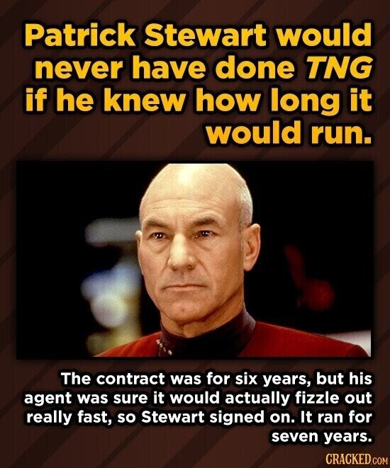 Patrick Stewart would never have done TNG if he knew how long it would run. The contract was for six years, but his agent was sure it would actually fizzle out really fast, so Stewart signed on. It ran for seven years. CRACKED.COM