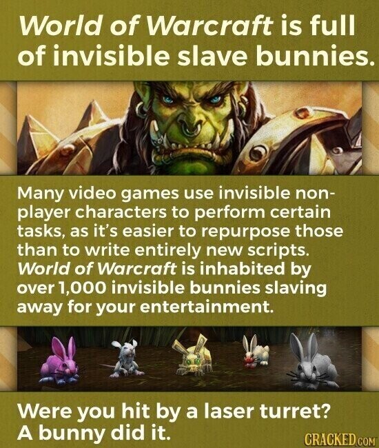 World of Warcraft is full of invisible slave bunnies. Many video games use invisible non- player characters to perform certain tasks, as it's easier to repurpose those than to write entirely new scripts. World of Warcraft is inhabited by over 1,000 invisible bunnies slaving away for your entertainment. Were you hit by a laser turret? A bunny did it. CRACKED.COM