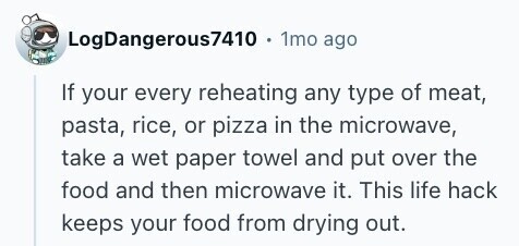 LogDangerous7410 1mo ago If your every reheating any type of meat, pasta, rice, or pizza in the microwave, take a wet paper towel and put over the food and then microwave it. This life hack keeps your food from drying out. 