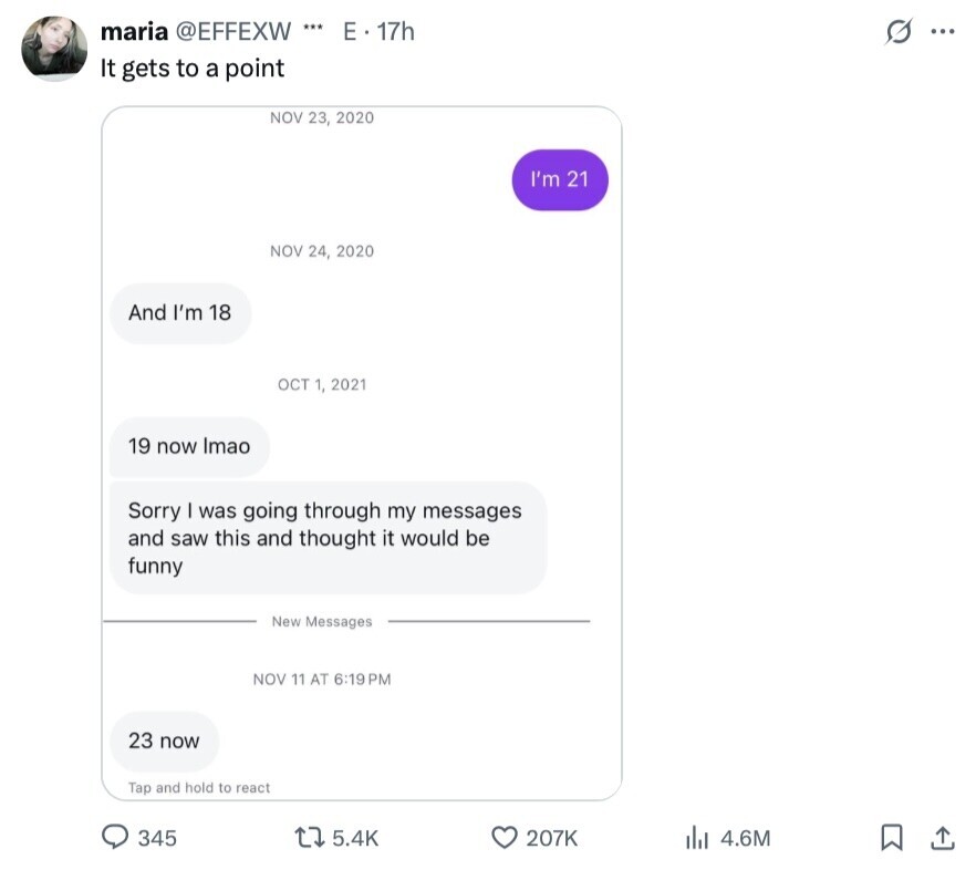 maria @EFFEXW *** E . 17h s ... It gets to a point NOV 23, 2020 I'm 21 NOV 24, 2020 And I'm 18 OCT 1, 2021 19 now Imao Sorry was going through my messages and saw this and thought it would be funny New Messages NOV 11 AT 6:19 PM 23 now Tap and hold to react 345 5.4K 207K 4.6M 