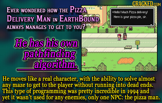 CRACKED COM EVER WONDERED HOW THE PIZZA IZZA •Hello! Mach Pizza delivery! DELIVERY MAN IN EARTHBOUND Here is your pizza pie, sir. ALWAYS MANAGES TO GET TO YOU? Не has his own BUS STOP pathfinding algorithm. Не moves like a real character, with the ability to solve almost any maze to get to the player without running into dead ends. This type of programming was pretty incredible in 1994 and yet it wasn't used for any enemies, only one NPC: the pizza man.