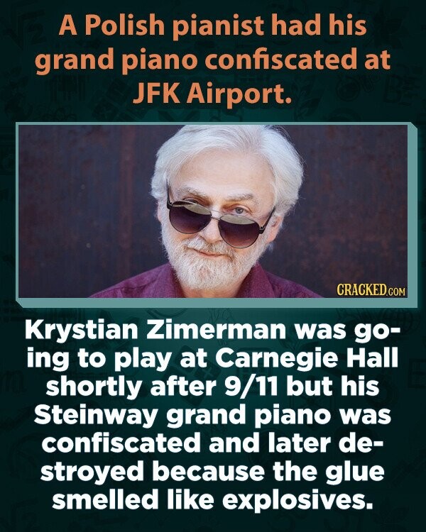 A Polish pianist had his grand piano confiscated at JFK Airport. CRACKED.COM Krystian Zimerman was go- ing to play at Carnegie Hall shortly after 9/11 but his Steinway grand piano was confiscated and later de- stroyed because the glue smelled like explosives.
