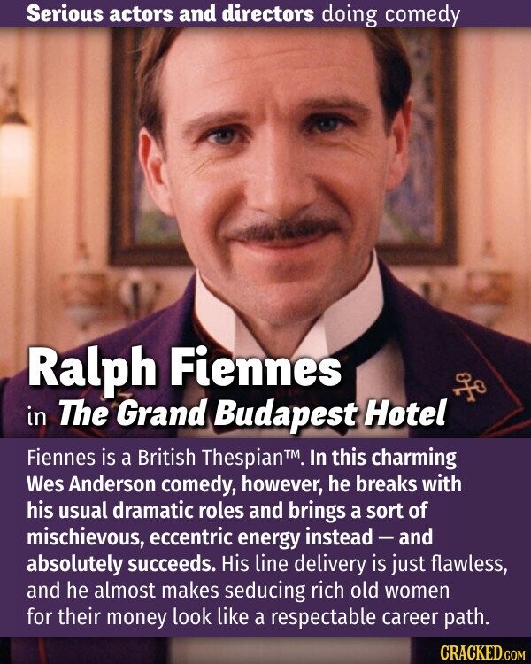 Serious actors and directors doing comedy Ralph Fiennes in The Grand Budapest Hotel Fiennes is a British Thespian™. In this charming Wes Anderson comedy, however, he breaks with his usual dramatic roles and brings a sort of mischievous, eccentric energy instead-and absolutely succeeds. His line delivery is just flawless, and he almost makes seducing rich old women for their money look like a respectable career path. CRACKED.COM