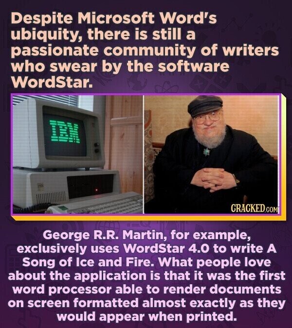Despite Microsoft Word's ubiquity, there is still a passionate community of writers who swear by the software WordStar. IBM CRACKED.COM George R.R. Martin, for example, exclusively uses WordStar 4.0 to write A Song of Ice and Fire. What people love about the application is that it was the first word processor able to render documents on screen formatted almost exactly as they would appear when printed.