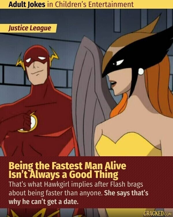 Adult Jokes in Children's Entertainment Justice League Being the Fastest Man Alive Isn't Always a Good Thing That's what Hawkgirl implies after Flash brags about being faster than anyone. She says that's why he can't get a date. CRACKED.COM