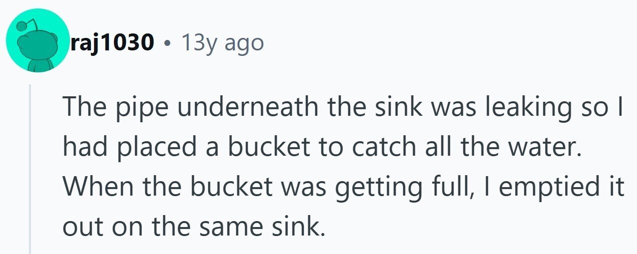 raj1030 . 13y ago The pipe underneath the sink was leaking so I had placed a bucket to catch all the water. When the bucket was getting full, I emptied it out on the same sink.