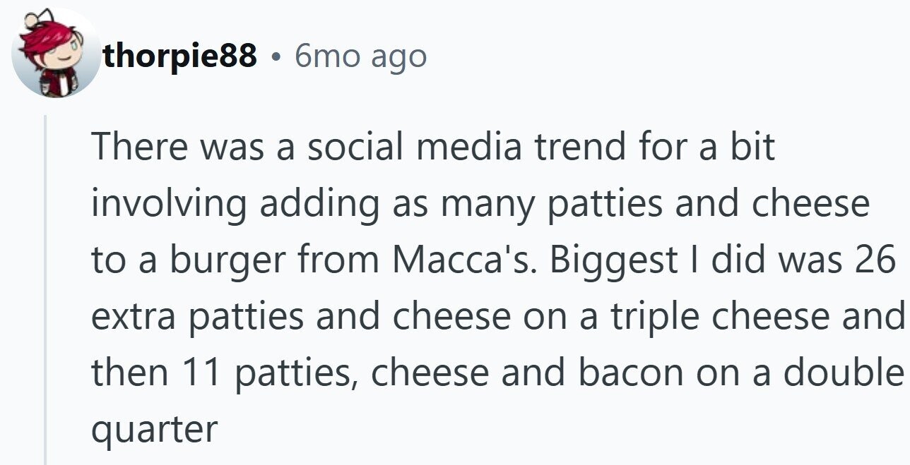 thorpie88 . 6mo ago There was a social media trend for a bit involving adding as many patties and cheese to a burger from Macca's. Biggest I did was 26 extra patties and cheese on a triple cheese and then 11 patties, cheese and bacon on a double quarter