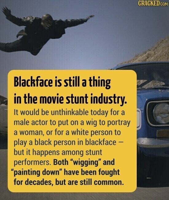 CRACKED.COM Blackface is still a thing in the movie stunt industry. It would be unthinkable today for a male actor to put on a wig to portray a woman, or for a white person to play a black person in blackface - but it happens among stunt performers. Both wigging and painting down have been fought for decades, but are still common.