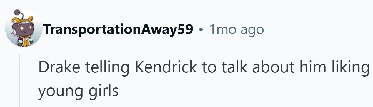 TransportationAway59 . 1mo ago Drake telling Kendrick to talk about him liking young girls