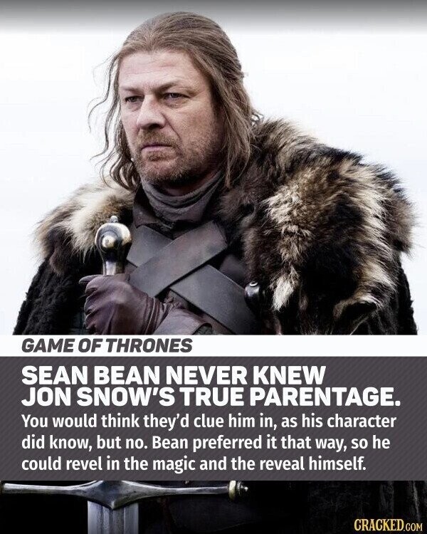 GAME OF THRONES SEAN BEAN NEVER KNEW JON SNOW'S TRUE PARENTAGE. You would think they'd clue him in, as his character did know, but no. Bean preferred it that way, so he could revel in the magic and the reveal himself. CRACKED.COM