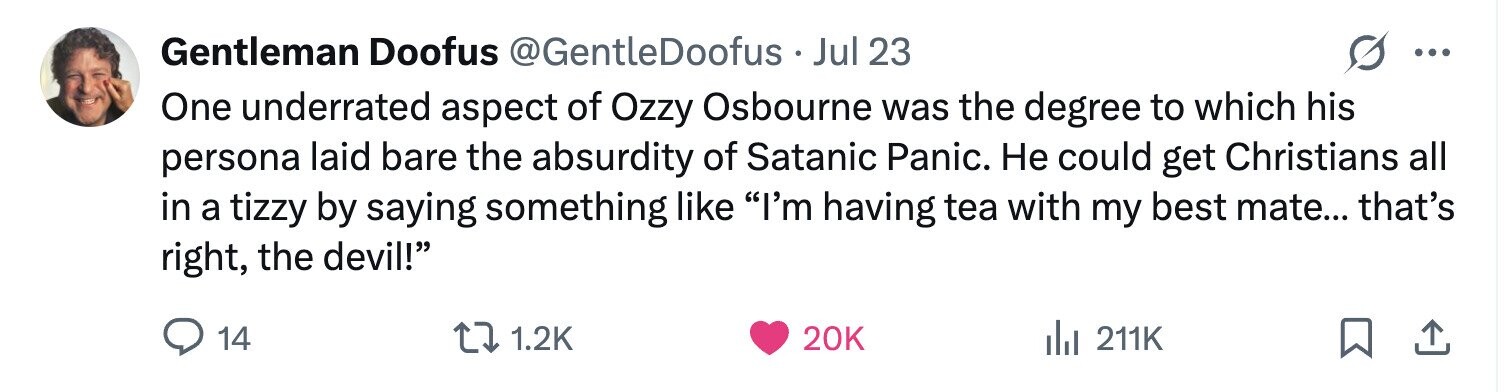 Gentleman Doofus @GentleDoofus Jul 23 ... One underrated aspect of Ozzy Osbourne was the degree to which his persona laid bare the absurdity of Satanic Panic. Не could get Christians all in a tizzy by saying something like I'm having tea with my best mate... that's right, the devil! 14 1.2K 20K del 211K