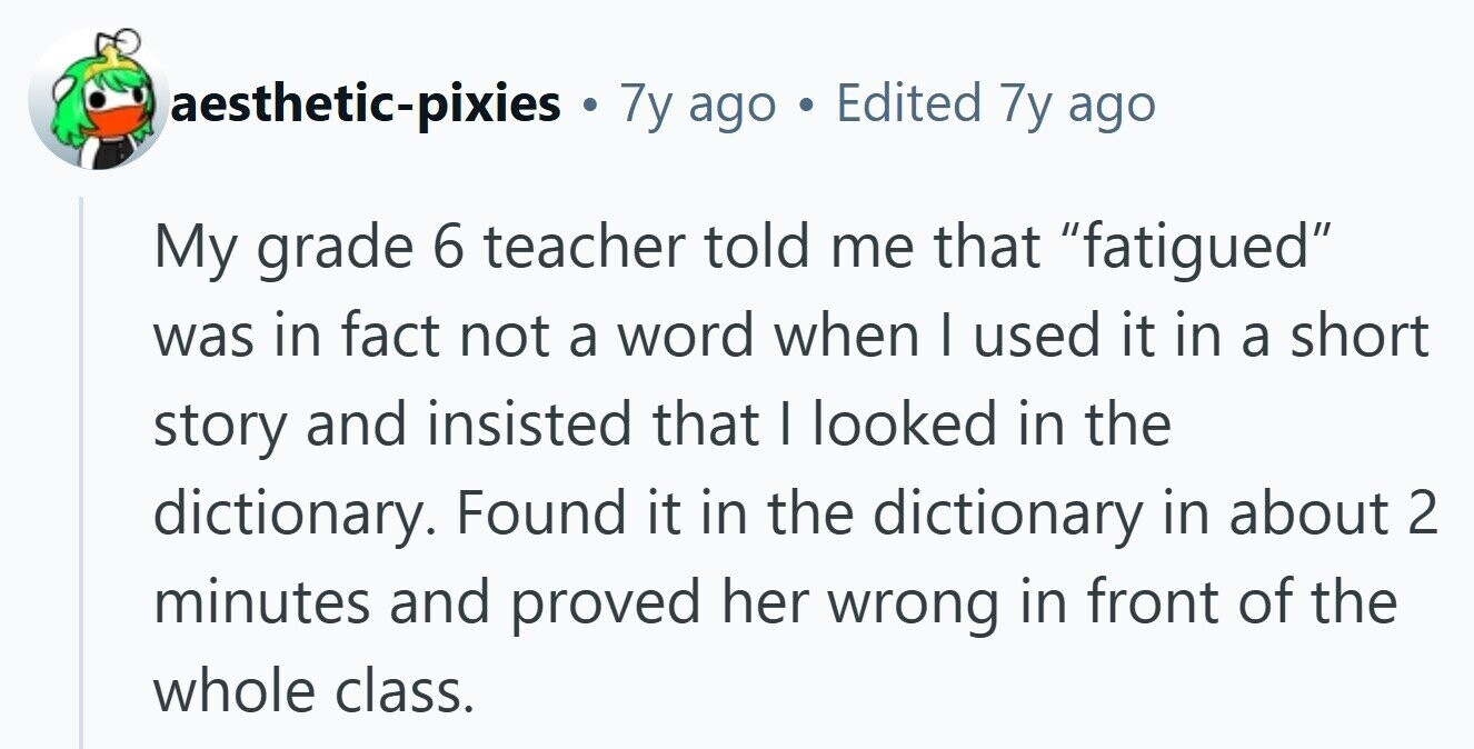 aesthetic-pixies . 7y ago a Edited 7y ago My grade 6 teacher told me that fatigued was in fact not a word when I used it in a short story and insisted that | looked in the dictionary. Found it in the dictionary in about 2 minutes and proved her wrong in front of the whole class.